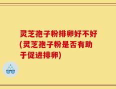 灵芝孢子粉排卵好不好(灵芝孢子粉是否有助于促进排卵)