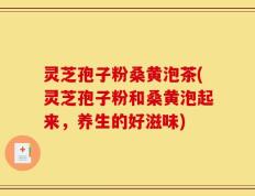 灵芝孢子粉桑黄泡茶(灵芝孢子粉和桑黄泡起来，养生的好滋味)