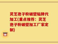 灵芝孢子粉破壁贴牌代加工(重点推荐：灵芝孢子粉破壁加工厂家定制)