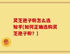 灵芝孢子粉怎么选  知乎(如何正确选购灵芝孢子粉？)