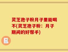 灵芝孢子粉月子里能喝不(灵芝孢子粉：月子期间的好帮手)