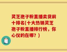 灵芝孢子粉直播卖货前十排名(十大热销灵芝孢子粉直播排行榜，你心仪的在哪？)