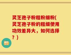 灵芝孢子粉粗粉细粉(灵芝孢子粉的粗细使用功效差异大，如何选择？)