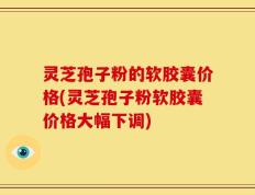 灵芝孢子粉的软胶囊价格(灵芝孢子粉软胶囊价格大幅下调)