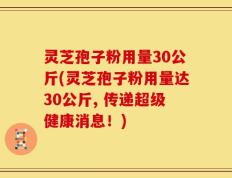 灵芝孢子粉用量30公斤(灵芝孢子粉用量达30公斤, 传递超级健康消息！)