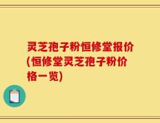 灵芝孢子粉恒修堂报价(恒修堂灵芝孢子粉价格一览)