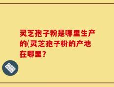 灵芝孢子粉是哪里生产的(灵芝孢子粉的产地在哪里？