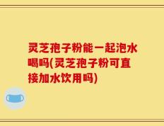 灵芝孢子粉能一起泡水喝吗(灵芝孢子粉可直接加水饮用吗)