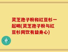 灵芝孢子粉和红豆杉一起喝(灵芝孢子粉与红豆杉同饮有益身心)