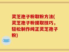 灵芝孢子粉取粉方法(灵芝孢子粉提取技巧，轻松制作纯正灵芝孢子粉)