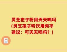 灵芝孢子粉用天天喝吗(灵芝孢子粉饮用频率建议：可天天喝吗？)