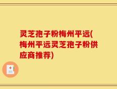 灵芝孢子粉梅州平远(梅州平远灵芝孢子粉供应商推荐)
