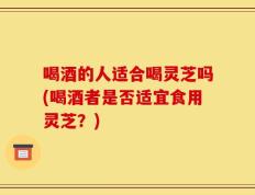 喝酒的人适合喝灵芝吗(喝酒者是否适宜食用灵芝？)
