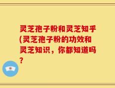 灵芝孢子粉和灵芝知乎(灵芝孢子粉的功效和灵芝知识，你都知道吗？