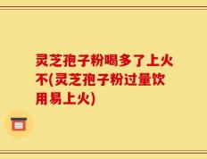 灵芝孢子粉喝多了上火不(灵芝孢子粉过量饮用易上火)