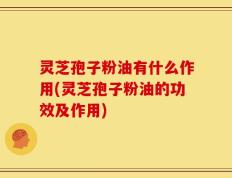 灵芝孢子粉油有什么作用(灵芝孢子粉油的功效及作用)