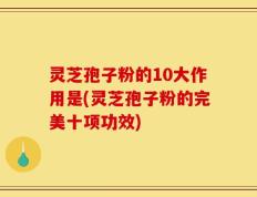 灵芝孢子粉的10大作用是(灵芝孢子粉的完美十项功效)