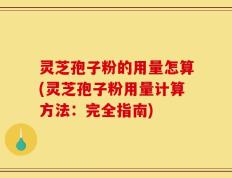 灵芝孢子粉的用量怎算(灵芝孢子粉用量计算方法：完全指南)