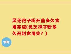灵芝孢子粉开盖多久食用完成(灵芝孢子粉多久开封食用完？)
