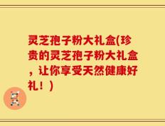 灵芝孢子粉大礼盒(珍贵的灵芝孢子粉大礼盒，让你享受天然健康好礼！)