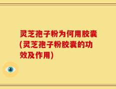 灵芝孢子粉为何用胶囊(灵芝孢子粉胶囊的功效及作用)