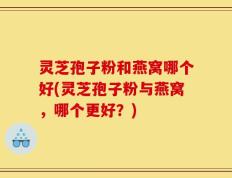 灵芝孢子粉和燕窝哪个好(灵芝孢子粉与燕窝，哪个更好？)