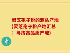 灵芝孢子粉的源头产地(灵芝孢子粉产地汇总：寻找高品质产地)