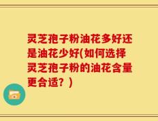 灵芝孢子粉油花多好还是油花少好(如何选择灵芝孢子粉的油花含量更合适？)