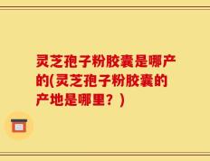 灵芝孢子粉胶囊是哪产的(灵芝孢子粉胶囊的产地是哪里？)