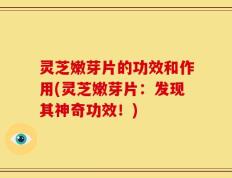 灵芝嫩芽片的功效和作用(灵芝嫩芽片：发现其神奇功效！)