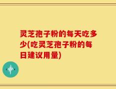灵芝孢子粉的每天吃多少(吃灵芝孢子粉的每日建议用量)