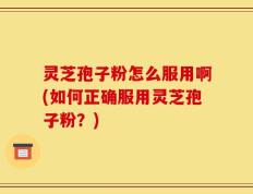 灵芝孢子粉怎么服用啊(如何正确服用灵芝孢子粉？)