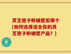 灵芝孢子粉破壁买哪个(如何选择适合你的灵芝孢子粉破壁产品？)