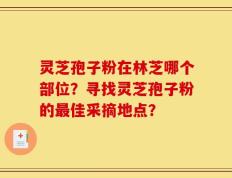 灵芝孢子粉在林芝哪个部位？寻找灵芝孢子粉的最佳采摘地点？