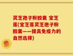 灵芝孢子粉胶囊 宝芝莲(宝芝莲灵芝孢子粉胶囊——提高免疫力的自然选择)