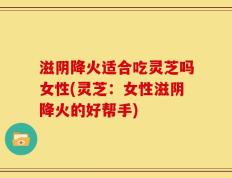 滋阴降火适合吃灵芝吗女性(灵芝：女性滋阴降火的好帮手)