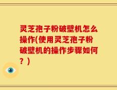 灵芝孢子粉破壁机怎么操作(使用灵芝孢子粉破壁机的操作步骤如何？)