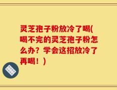 灵芝孢子粉放冷了喝(喝不完的灵芝孢子粉怎么办？学会这招放冷了再喝！)