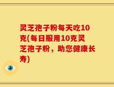 灵芝孢子粉每天吃10克(每日服用10克灵芝孢子粉，助您健康长寿)