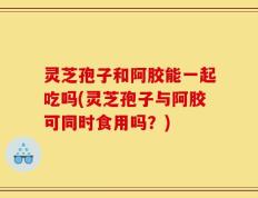 灵芝孢子和阿胶能一起吃吗(灵芝孢子与阿胶可同时食用吗？)