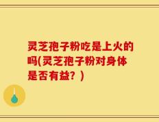 灵芝孢子粉吃是上火的吗(灵芝孢子粉对身体是否有益？)