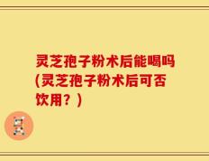 灵芝孢子粉术后能喝吗(灵芝孢子粉术后可否饮用？)