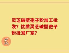 灵芝破壁孢子粉加工批发？优质灵芝破壁孢子粉批发厂家？
