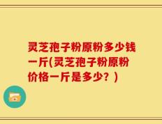 灵芝孢子粉原粉多少钱一斤(灵芝孢子粉原粉价格一斤是多少？)