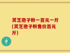 灵芝孢子粉一百元一斤(灵芝孢子粉售价百元斤)