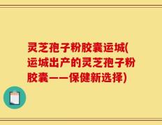 灵芝孢子粉胶囊运城(运城出产的灵芝孢子粉胶囊——保健新选择)