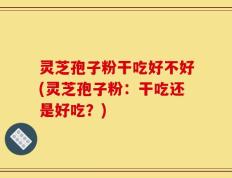 灵芝孢子粉干吃好不好(灵芝孢子粉：干吃还是好吃？)