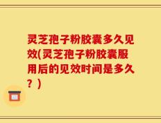 灵芝孢子粉胶囊多久见效(灵芝孢子粉胶囊服用后的见效时间是多久？)