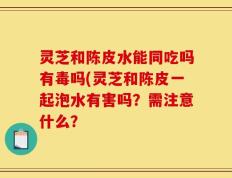 灵芝和陈皮水能同吃吗有毒吗(灵芝和陈皮一起泡水有害吗？需注意什么？