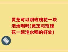 灵芝可以跟玫瑰花一块泡水喝吗(灵芝与玫瑰花一起泡水喝的好处)